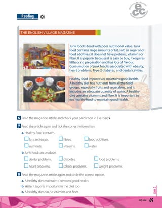 69sixty-nine
Unit3
Reading
6 Read the magazine article and check your prediction in Exercise 5.
7 Read the article again and tick the correct information.
a.Healthy food contains
fats and sugar. ﬁbres. food additives.
nutrients. vitamins. water.
b.Junk food can produce
dental problems. diabetes. food problems.
heart problems. school problems. weight problems.
8 Read the magazine article again and circle the correct option.
a.A healthy diet maintains / contains good health.
b.Water / Sugar is important in the diet too.
c. A healthy diet has / is vitamins and ﬁber.
THE ENGLISH VILLAGE MAGAZINE
Junk food is food with poor nutritional value. Junk
food contains large amounts of fat, salt, or sugar and
food additives; it does not have proteins, vitamins or
fibre. It is popular because it is easy to buy; it requires
little or no preparation and has lots of flavour.
Consumption of junk food is associated with obesity,
heart problems, Type 2 diabetes, and dental cavities.
Healthy food improves or maintains good health.
A healthy diet has nutrients from all the food
groups, especially fruits and vegetables, and it
includes an adequate quantity of water. A healthy
diet contains vitamins and fibre. It is important to
eat healthy food to maintain good health.
45
 