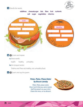 70 seventy
9 Classify the words.
additives cheeseburger fats fibre fruit nutrients
salt sugar vegetables vitamins
10 46 Listen and repeat.
a.these words.
health healthy unhealthy
b.this tongue twister.
Thelma and Theo eat healthy, not unhealthy food.
11 47 Learn and say this poem.
Peter, Peter, Pizza-Eater
by Bruce Lansky
Peter, Peter, pizza-eater,
How I wish that you were neater.
Half the pizza's on your shirt.
Clean the mess, or no dessert.
Junk
Healthy
 