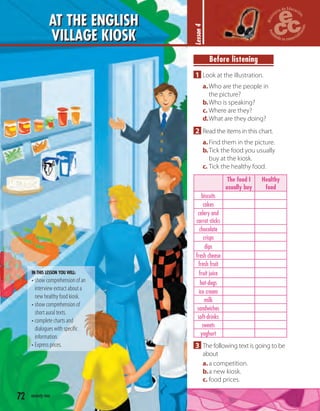 Before listening
1 Look at the illustration.
a.Who are the people in
the picture?
b.Who is speaking?
c. Where are they?
d.What are they doing?
2 Read the items in this chart.
a.Find them in the picture.
b.Tick the food you usually
buy at the kiosk.
c. Tick the healthy food.
The food I
usually buy
Healthy
food
biscuits
cakes
celery and
carrot sticks
chocolate
crisps
dips
fresh cheese
fresh fruit
fruit juice
hot-dogs
ice cream
milk
sandwiches
soft-drinks
sweets
yoghurt
3 The following text is going to be
about
a.a competition.
b.a new kiosk.
c. food prices.
72 seventy-two
AT THE ENGLISH
VILLAGE KIOSK
Lesson4
IN THIS LESSON YOU WILL:
• show comprehension of an
interview extract about a
new healthy food kiosk.
• show comprehension of
short aural texts.
• complete charts and
dialogues with speciﬁc
information.
• Express prices.
 
