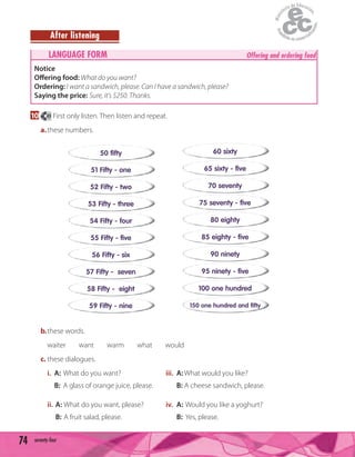 74 seventy-four
After listening
LANGUAGE FORM Offering and ordering food
Notice
Offering food: What do you want?
Ordering: I want a sandwich, please. Can I have a sandwich, please?
Saying the price: Sure, it's $250. Thanks.
10 49 First only listen. Then listen and repeat.
a.these numbers.
50 fifty
51 Fifty - one
52 Fifty - two
53 Fifty - three
54 Fifty - four
55 Fifty - five
56 Fifty - six
57 Fifty - seven
58 Fifty - eight
59 Fifty - nine
60 sixty
65 sixty - five
70 seventy
75 seventy - five
80 eighty
85 eighty - five
90 ninety
95 ninety - five
100 one hundred
150 one hundred and fifty
b.these words.
waiter want warm what would
c. these dialogues.
i. A: What do you want? iii. A: What would you like?
B: A glass of orange juice, please. B: A cheese sandwich, please.
ii. A: What do you want, please? iv. A: Would you like a yoghurt?
B: A fruit salad, please. B: Yes, please.
 