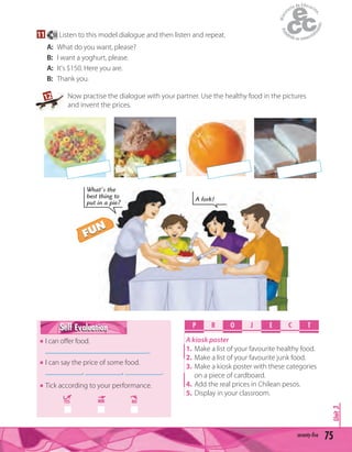 75seventy-five
Unit3
11 50 Listen to this model dialogue and then listen and repeat.
A: What do you want, please?
B: I want a yoghurt, please.
A: It's $150. Here you are.
B: Thank you.
P R O E C TJ
A kiosk poster
1. Make a list of your favourite healthy food.
2. Make a list of your favourite junk food.
3. Make a kiosk poster with these categories
on a piece of cardboard.
4. Add the real prices in Chilean pesos.
5. Display in your classroom.
Self EvaluationSelf Evaluation
I can oﬀer food.
____________________________.
I can say the price of some food.
__________, __________, __________.
Tick according to your performance.
YES MM NO
A fork!
What's the
best thing to
put in a pie?
12 Now practise the dialogue with your partner. Use the healthy food in the pictures
and invent the prices.
FUN
FUN
 