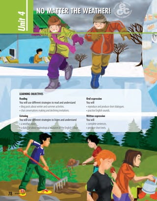 LEARNING OBJECTIVES
Reading
You will use different strategies to read and understand
• blog posts about winter and summer activities.
• chat conversations making and declining invitations.
Listening
You will use different strategies to listen and understand
• a weather report.
• a dialogue about technological resources at the EnglishVillage.
Oral expression
You will
• reproduce and produce short dialogues.
• practise English sounds.
Written expression
You will
• complete sentences.
• produce short texts.
Unit4
NO MATTER THE WEATHER!
78 seventy-eight
 
