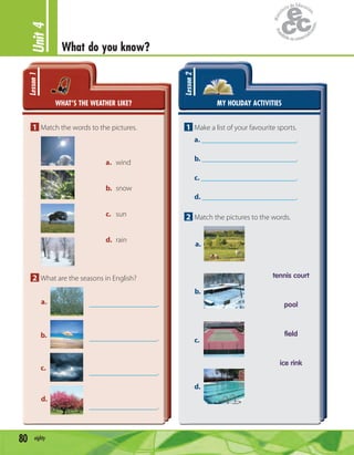 Unit4
What do you know?
80 eighty
WHAT’S THE WEATHER LIKE?
Lesson1
1 Match the words to the pictures.
a. wind
b. snow
c. sun
d. rain
2 What are the seasons in English?
.
.
.
.
a.
b.
c.
d.
MY HOLIDAY ACTIVITIES
Lesson2
1 Make a list of your favourite sports.
a. .
b. .
c. .
d. .
2 Match the pictures to the words.
tennis court
pool
field
ice rink
a.
b.
c.
d.
 