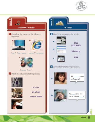 81eighty-one
Unit4
TECHNOLOGY AT HAND
Lesson3
1 Complete the names of the following
elements.
c __ m p __ t __ __
d __ __ s __ t
I__ __ e r __ __ __
a. b.
c.
2 Match the situations to the pictures.
in a car
on a train
under a ladder
I’M SORRY
Lesson4
1 Match the pictures to the words.
a.
b.
c.
SMS
(TEXT MSG)
Whatsapp
MSN
2 Complete the following dialogue.
Will ______ come
to the party?
No, ___ sorry, but
I’m ill. Thank ____!
a.
b.
 