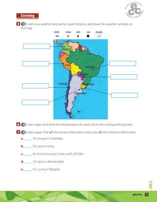 83eighty-three
Unit4
Listening
5 57 Listen to a weather forecast for South America and draw the weather symbols on
the map.
Santiago
Bogotá
BuenosAires
Montevideo
Asunción
Lima
wind snow rain sun cloudy
Sao Paulo
6 57 Listen again and write the temperatures for each city in the corresponding boxes.
7 57 Listen again. Tick (✓) the correct information and cross (✗) the incorrect information.
a. _____ It’s snowy in Colombia.
b. _____ It’s rainy in Lima.
c. _____ It’s hot and sunny in the north of Chile.
d. _____ It’s rainy in Montevideo.
e. _____ It is sunny in Bogotá.
 