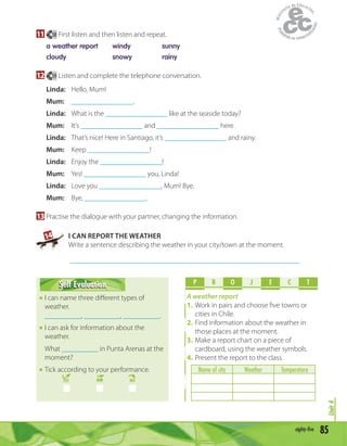 85eighty-five
Unit4
11 58 First listen and then listen and repeat.
a weather report windy sunny
cloudy snowy rainy
12 59 Listen and complete the telephone conversation.
Linda: Hello, Mum!
Mum: _________________.
Linda: What is the _________________ like at the seaside today?
Mum: It’s _________________ and _________________ here.
Linda: That’s nice! Here in Santiago, it’s _________________ and rainy.
Mum: Keep _________________!
Linda: Enjoy the _________________!
Mum: Yes! _________________ you, Linda!
Linda: Love you _________________, Mum! Bye.
Mum: Bye, _________________.
13 Practise the dialogue with your partner, changing the information.
14 I CAN REPORT THE WEATHER
Write a sentence describing the weather in your city/town at the moment.
_______________________________________________________________
Self EvaluationSelf Evaluation
I can name three diﬀerent types of
weather.
__________, __________, __________.
I can ask for information about the
weather.
What __________ in Punta Arenas at the
moment?
Tick according to your performance.
YES MM NO
P R O E C TJ
A weather report
1. Work in pairs and choose ﬁve towns or
cities in Chile.
2. Find information about the weather in
those places at the moment.
3. Make a report chart on a piece of
cardboard, using the weather symbols.
4. Present the report to the class.
Name of city Weather Temperature
 