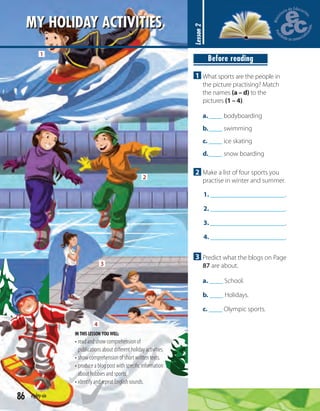86 eighty-six
MY HOLIDAY ACTIVITIES
Lesson2
Before reading
1 What sports are the people in
the picture practising? Match
the names (a – d) to the
pictures (1 – 4).
a.____ bodyboarding
b.____ swimming
c. ____ ice skating
d.____ snow boarding
2 Make a list of four sports you
practise in winter and summer.
1. .
2. .
3. .
4. .
3 Predict what the blogs on Page
87 are about.
a. ____ School.
b. ____ Holidays.
c. ____ Olympic sports.
IN THIS LESSON YOU WILL:
• read and show comprehension of
publications about diﬀerent holiday activities.
• show comprehension of short written texts.
• produce a blog post with speciﬁc information
about hobbies and sports.
• identify and repeat English sounds.
1
2
3
4
 