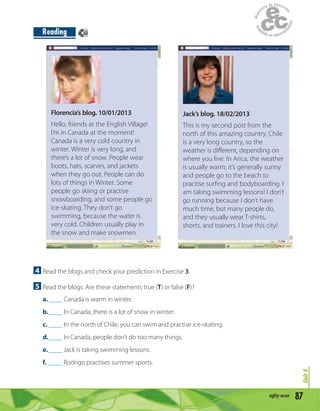 87eighty-seven
Unit4
Reading
4 Read the blogs and check your prediction in Exercise 3.
5 Read the blogs. Are these statements true (T) or false (F)?
a.____ Canada is warm in winter.
b.____ In Canada, there is a lot of snow in winter.
c. ____ In the north of Chile, you can swim and practise ice-skating.
d.____ In Canada, people don’t do too many things.
e.____ Jack is taking swimming lessons.
f. ____ Rodrigo practises summer sports.
Florencia’s blog. 10/01/2013
Hello, friends at the English Village!
I’m in Canada at the moment!
Canada is a very cold country in
winter. Winter is very long, and
there’s a lot of snow. People wear
boots, hats, scarves, and jackets
when they go out. People can do
lots of things in Winter. Some
people go skiing or practise
snowboarding, and some people go
ice-skating. They don’t go
swimming, because the water is
very cold. Children usually play in
the snow and make snowmen.
Jack’s blog. 18/02/2013
This is my second post from the
north of this amazing country. Chile
is a very long country, so the
weather is different, depending on
where you live. In Arica, the weather
is usually warm; it’s generally sunny
and people go to the beach to
practise surfing and bodyboarding. I
am taking swimming lessons! I don’t
go running because I don’t have
much time, but many people do,
and they usually wear T-shirts,
shorts, and trainers. I love this city!
60
 