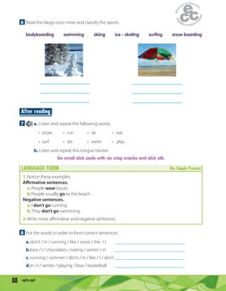 88 eighty-eight
6 Read the blogs once more and classify the sports.
bodyboarding swimming skiing ice - skating surfing snow boarding
After reading
7 61 a. Listen and repeat the following words.
• snow • run • ski • eat
• surf • do • swim • play
b. Listen and repeat this tongue twister.
Six small slick seals with six crisp snacks and slick silk.
LANGUAGE FORM The Simple Present
1.Notice these examples.
Affirmative sentences.
a.People wear boots.
b.People usually go to the beach.
Negative sentences.
a.I don’t go running.
b.They don’t go swimming.
2.Write more aﬃrmative and negative sentences.
8 Put the words in order to form correct sentences.
a.don’t / in / running / like / snow / the / I _____________________________.
b.love / I / chocolates / eating / winter / in _____________________________.
c. running / summer / don’t / in / like / I / don’t _____________________________.
d.In / I / winter / playing / love / basketball _____________________________.
 