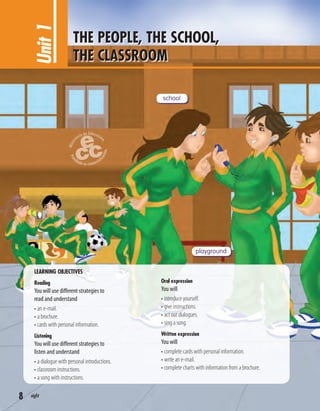 LEARNING OBJECTIVES
Reading
You will use different strategies to
read and understand
• an e-mail.
• a brochure.
• cards with personal information.
Listening
You will use different strategies to
listen and understand
• a dialogue with personal introductions.
• classroom instructions.
• a song with instructions.
Oral expression
You will
• introduce yourself.
• give instructions.
• act out dialogues.
• sing a song.
Written expression
You will
• complete cards with personal information.
• write an e-mail.
• complete charts with information from a brochure.
Unit1 THE PEOPLE, THE SCHOOL,
THE CLASSROOM
school
playground
8 eight
 