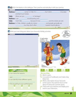 Unit4
89eighty-nine
9 62 Fill in the blanks in this dialogue. Then, practise and role play it with your partner.
Mathew: I __________ winter in Chile. It is __________, but I drink __________ chocolate
and feel much better.
Sally: What can you __________ in Santiago?
Mathew: I can __________ snowboarding and __________.
Sally: I don’t like __________ because it’s too __________ and the streets are wet.
Mathew: In Chile, children usually do indoor __________, and people generally eat
__________, but they don’t often __________ roasted marshmallows.
10 Write your own blog post about your favourite holiday activities.
P R O E C TJ
My own blog.
1. Work in pairs.
2. Cut a piece of cardboard, and make a big
blog note.
3. Write a description of your favourite
winter sports. Your partner has to write
about his favourite summer sports.
4. Check with your teacher and display your
work in your classroom.
Self EvaluationSelf Evaluation
I can name the seasons.
__________, __________, __________
and __________.
I can identify three diﬀerent sports.
__________, __________, __________
Tick according to your performance.
YES MM NO
I said winter
clothes, not
summer clothes!
FUN
FUN
 