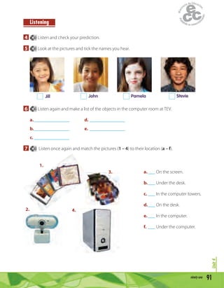 91ninety-one
Unit4
Listening
4 63 Listen and check your prediction.
5 63 Look at the pictures and tick the names you hear.
Jill John Pamela Stevie
6 63 Listen again and make a list of the objects in the computer room at TEV.
a._______________ d. _______________
b._______________ e. _______________
c. _______________
7 63 Listen once again and match the pictures (1 – 4) to their location (a – f).
a.___ On the screen.
b.___ Under the desk.
c. ___ In the computer towers.
d.___ On the desk.
e.___ In the computer.
f. ___ Under the computer.
1.
2.
3.
4.
 