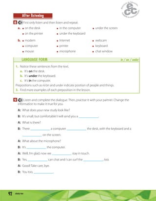 92 ninety-two
After listening
8 64 First only listen and then listen and repeat.
a. on the desk in the computer under the screen
on the printer under the keyboard
b. modem Internet webcam
computer printer keyboard
mouse microphone chat window
LANGUAGE FORM in / on / under
1. Notice these sentences from the text.
a. It’s on the desk.
b. It’s under the keyboard.
c. It’s in the computer.
Prepositions such as in/on and under indicate position of people and things.
3. Find more examples of each preposition in the lesson.
9 65 Listen and complete the dialogue. Then, practise it with your partner. Change the
information to make it true for you.
A: What does your new study look like?
B: It’s small, but comfortable! I will send you a ____________.
A: What is there?
B: There ____________ a computer ____________ the desk, with the keyboard and a
____________ on the screen.
A: What about the microphone?
B: It’s ____________ the computer.
A: Well, I’m glad; now we ____________ stay in touch.
B: Yes, ____________ can chat and I can surf the ____________, too.
A: Good! Take care, bye.
B: You too, ____________.
 