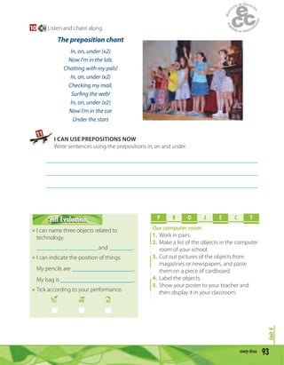 93ninety-three
Unit4
10 66 Listen and chant along.
The preposition chant
In, on, under (x2)
Now I’m in the lab,
Chatting with my pals!
In, on, under (x2)
Checking my mail,
Surfing the web!
In, on, under (x2)
Now I’m in the car
Under the stars
11
I CAN USE PREPOSITIONS NOW
Write sentences using the prepositions in, on and under.
_______________________________________________________________________
_______________________________________________________________________
_______________________________________________________________________
Self EvaluationSelf Evaluation
I can name three objects related to
technology.
__________, __________and ________.
I can indicate the position of things.
My pencils are .
My bag is .
Tick according to your performance.
YES MM NO
P R O E C TJ
Our computer room
1. Work in pairs.
2. Make a list of the objects in the computer
room of your school.
3. Cut out pictures of the objects from
magazines or newspapers, and paste
them on a piece of cardboard.
4. Label the objects.
5. Show your poster to your teacher and
then display it in your classroom.
 