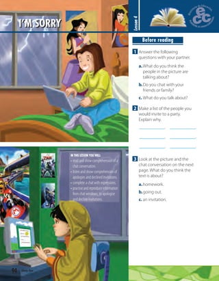 94 ninety-four
I’M SORRY
Lesson4
Before reading
1 Answer the following
questions with your partner.
a.What do you think the
people in the picture are
talking about?
b.Do you chat with your
friends or family?
c. What do you talk about?
2 Make a list of the people you
would invite to a party.
Explain why.
.
.
.
.
.
.
3 Look at the picture and the
chat conversation on the next
page. What do you think the
text is about?
a.homework.
b.going out.
c. an invitation.
IN THIS LESSON YOU WILL:
• read and show comprehension of a
chat conversation.
• listen and show comprehension of
apologies and declined invitations.
• complete a chat with expressions.
• practise and reproduce information
from chat windows, to apologise
and decline invitations.
 