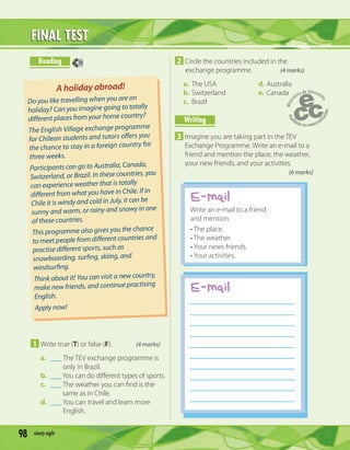 98 ninety-eight
FINAL TESTFINAL TEST
1 Write true (T) or false (F). (4 marks)
a. ___ The TEV exchange programme is
only in Brazil.
b. ___You can do diﬀerent types of sports.
c. ___ The weather you can ﬁnd is the
same as in Chile.
d. ___ You can travel and learn more
English.
2 Circle the countries included in the
exchange programme. (4 marks)
a. The USA d. Australia
b. Switzerland e. Canada
c. Brazil
Writing
3 Imagine you are taking part in the TEV
Exchange Programme. Write an e-mail to a
friend and mention the place, the weather,
your new friends, and your activities.
(6 marks)
Reading
A holiday abroad!
Do you like travelling when you are on
holiday? Can you imagine going to totally
different places from your home country?
The English Village exchange programme
for Chilean students and tutors offers you
the chance to stay in a foreign country for
three weeks.
Participants can go to Australia, Canada,
Switzerland, or Brazil. In these countries, you
can experience weather that is totally
different from what you have in Chile. If in
Chile it is windy and cold in July, it can be
sunny and warm, or rainy and snowy in one
of these countries.
This programme also gives you the chance
to meet people from different countries and
practise different sports, such as
snowboarding, surfing, skiing, and
windsurfing.
Think about it! You can visit a new country,
make new friends, and continue practising
English.
Apply now!
E-mail
70
E-mail
Write an e-mail to a friend
and mention:
• The place.
• The weather.
• Your news friends.
• Your activities.
 