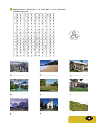 9
4 Find the name of each place in the Word Search puzzle. Write them
under each picture.
B Q S T O T M V S C D C Q O G
H M Z C L N O S U K O X S P Q
A L S S H Y K O Y X Q N Z W B
U V M T F O H H E S I Y E G R
R P Q C Y Q O X K A Q B R Q E
X E I L U O K L T H J E K C S
D T V K Q K V N Q P G A L O S
Y O C I R J U Y D S E C L D S
Z A L A R O R E M W S H Y N Z
A W P A M T E Q R V U E S L S
E A Y D N J F I M G O E X N Y
T I G U C N T Y N C H O F U I
D V O H D X E H F U N P I O E
Z C H C R U H C O X Y L E K Z
C E U U Y U Q N G P C K X J E
g. i.h.
d. f.e.
a. c.b.
 