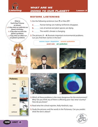 UNIT 4100
1. Are the following sentences true (T) or false (F)?
a. ______ Human beings are making rainforests disappear.
b.______ Lots of animal and plant species are dying.
c. ______ The world’s climate is changing.
2. The pictures (1 – 4) illustrate important environmental problems.
Can you find their names in the box?
ozone layer depletion ocean pollution
acid rain air pollution
1 2
3 4
3. Which of these problems is the most dangerous for the environment?
Why? Do you think any of them is affecting your city/ area/ country?
How do you know?
4. Read what the school reporter, Kelly Hardrock, says.
5. Study the pictures and the words in the Pictionary. Can you predict
what the text is about?
Whatis
EarthDay?Choose
ananswer:
a. Adaywhenwecelebrateour
planet’sbirthday.
b.Adaywhenwesolvethe
planet’sproblems.
c. Adaywhenwereflect on
ourplanet’sproblems.
WHAT ARE WE
DOING TO OUR PLANET? Lesson 2ListeningListeningListening
B E F O R E L I S T E N I N G
Pictionary
hang
harm
oil tanker
pour
rainforest
 