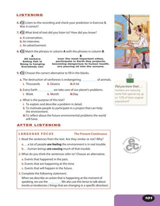 101
6. 52 Listen to the recording and check your prediction in Exercise 5.
Was it correct?
7. 52 What kind of text did you listen to? How did you know?
a. A conversation.
b.An interview.
c. An advertisement.
8. 52 Match the phrases in column A with the phrases in column B.
B
over the most important cities.
participate in Earth Day projects.
becoming dangerous to human health.
are pouring oil into the oceans.
A
Oil tankers
Eating fish is
Smog is hanging
Everybody can
9. 52 Choose the correct alternative to fill in the blanks.
a. The destruction of rainforests is endangering __________ of animals.
i. Thousands ii. Dozens iii.A lot
b.Every Earth __________ we take care of our planet’s problems.
i. Week ii. Month iii.Day
c. What is the purpose of this text?
i. To explain and describe a problem in detail.
ii. To motivate people to participate in a project that can help
the environment.
iii.To reflect about the future environmental problems the world
will have.
L I S T E N I N G
Did you know that …
humans are reducing
some fish species by up
to 10% of their original
population?
A F T E R L I S T E N I N G
L A N G U A G E F O C U S The Present Continuous
1. Read the sentences from the text. Are they similar or not? Why?
a. …a lot of people are feeling the environment is in real trouble.
b.…human beings are causing much of that trouble.
2. What do you think the sentences refer to? Choose an alternative.
a. Events that happened in the past.
b.Events that are happening at this time.
c. Events that will happen in the future.
3. Complete the following statement.
When we describe an action that is happening at the moment of
speaking, we use the ________. We also use this tense to talk about
trends or tendencies ( things that are changing in a specific direction).
 