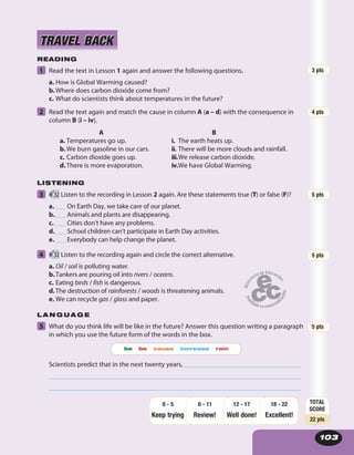 103
READING
1 Read the text in Lesson 1 again and answer the following questions.
a. How is Global Warming caused?
b.Where does carbon dioxide come from?
c. What do scientists think about temperatures in the future?
2 Read the text again and match the cause in column A (a – d) with the consequence in
column B (i – iv).
A
a. Temperatures go up.
b.We burn gasoline in our cars.
c. Carbon dioxide goes up.
d.There is more evaporation.
B
i. The earth heats up.
ii. There will be more clouds and rainfall.
iii.We release carbon dioxide.
iv.We have Global Warming.
LISTENING
3 52 Listen to the recording in Lesson 2 again. Are these statements true (T) or false (F)?
a. ___ On Earth Day, we take care of our planet.
b.___ Animals and plants are disappearing.
c. ___ Cities don’t have any problems.
d.___ School children can’t participate in Earth Day activities.
e. ___ Everybody can help change the planet.
4 52 Listen to the recording again and circle the correct alternative.
a. Oil / soil is polluting water.
b.Tankers are pouring oil into rivers / oceans.
c. Eating birds / fish is dangerous.
d.The destruction of rainforests / woods is threatening animals.
e. We can recycle gas / glass and paper.
L A N G U A G E
5 What do you think life will be like in the future? Answer this question writing a paragraph
in which you use the future form of the words in the box.
be be cause increase rain
Scientists predict that in the next twenty years, ___________________________________
____________________________________________________________________________
____________________________________________________________________________
TRAVEL BACKTRAVEL BACK
5 pts
TOTAL
SCORE
22 pts
Keep trying Review! Well done!
18 - 22
Excellent!
12 - 176 - 110 - 5
5 pts
5 pts
4 pts
3 pts
 