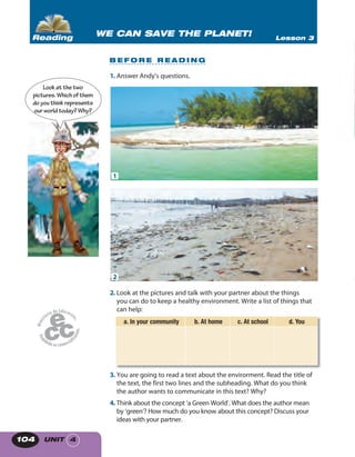 UNIT 4104
1. Answer Andy’s questions.
2. Look at the pictures and talk with your partner about the things
you can do to keep a healthy environment. Write a list of things that
can help:
a. In your community b. At home c. At school d. You
3. You are going to read a text about the envirorment. Read the title of
the text, the first two lines and the subheading. What do you think
the author wants to communicate in this text? Why?
4. Think about the concept ‘a Green World’. What does the author mean
by ‘green’? How much do you know about this concept? Discuss your
ideas with your partner.
Lookatthetwo
pictures.Whichof them
doyouthinkrepresents
ourworldtoday?Why?
WE CAN SAVE THE PLANET! Lesson 3Reading
B E F O R E R E A D I N G
1
2
 