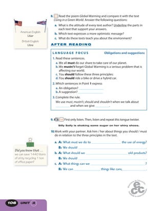 UNIT 4106
8. Read the poem Global Warming and compare it with the text
Living in a Green World. Answer the following questions:
a. What is the attitude of every text author? Underline the parts in
each text that support your answers.
b. Which text expresses a more optimistic message?
c. What do these texts teach you about the environment?
9. 56 First only listen. Then, listen and repeat this tongue twister.
Silly Sally is shaking some sugar on her shiny shoes.
10.Work with your partner. Ask him / her about things you should / must
do in relation to the three principles in the text.
a. A: What must we do to the use of energy?
B: We should .
b. A: What should we old products?
B: We should .
c. A: What things can we ?
B: We can _________________ things like cans, .
A F T E R R E A D I N G
AmericanEnglish:
Liter
BritishEnglish:
Litre
AmericanEnglish:AmericanEnglish:
Did you know that …
we can save 1440 liters
of oil by recycling 1 ton
of office paper?
L A N G U A G E F O C U S   Obligations and suggestions
1. Read these sentences.
a. We all must do our share to take care of our planet.
b.We mustn’t forget Global Warming is a serious problem that is
affecting our world.
c. You should follow these three principles:
d.You should ride a bike or drive a hybrid car.
2. Which sentences in Point 1 express
a. An obligation? ________________
b.A suggestion? ________________
3. Complete the rule.
We use must, mustn’t, should and shouldn’t when we talk about
_________ and when we give _________.
 