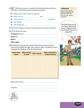 107
11. 57 With your partner, complete the following dialog with your
own ideas. Then, listen to the recording and check.
A: What can we do to help our planet?
B: Well, we can _____________________ and .
A: How can we _______________________________ at school?
B: We should .
A: We should also .
12.Practice the dialog in Exercise 11 and present it to your classmates.
13. Do what Andy says.
Transport: We can __________________________________________.
Food: We ___________________________________________________.
Water: ____________________________________________________.
Other ideas: _______________________________________________.
14. Reflect on what you have learned about the environment in the
Lesson and complete the table. Then use your notes in the table to write a
paragraph that expresses what you have learned.
What I knew
before
What I wanted
to know
What I learned
What I would like to
continue learning
Before this Lesson I ____________________________________________________
________________________________________________________________________
I learned ______________________________________________________________
________________________________________________________________________
Now think aboutyouand
your family. Whatshould
you do to helpprotectthe
environment? Writesome
suggestions.
Reflections
How much did I need the
teacher’s assistance to talk
about the environment?
How much did I support
my partner?
 