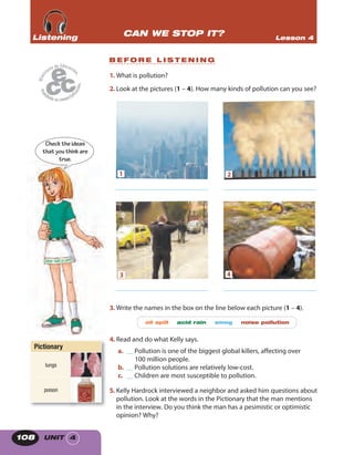 UNIT 4108
1. What is pollution?
2. Look at the pictures (1 – 4). How many kinds of pollution can you see?
3. Write the names in the box on the line below each picture (1 – 4).
oil spill acid rain smog noise pollution
4. Read and do what Kelly says.
a. __ Pollution is one of the biggest global killers, affecting over
100 million people.
b. __ Pollution solutions are relatively low-cost.
c. __ Children are most susceptible to pollution.
5. Kelly Hardrock interviewed a neighbor and asked him questions about
pollution. Look at the words in the Pictionary that the man mentions
in the interview. Do you think the man has a pesimistic or optimistic
opinion? Why?
Checktheideas
thatyouthinkare
true.
CAN WE STOP IT? Lesson 4ListeningListeningListening
B E F O R E L I S T E N I N G
1 2
____________________________ ____________________________
43
____________________________ ____________________________
Pictionary
lungs
poison
 