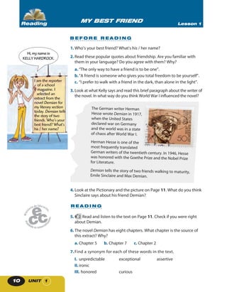 UNIT 110
1. Who’s your best friend? What’s his / her name?
2. Read these popular quotes about friendship. Are you familiar with
them in your language? Do you agree with them? Why?
a. “The only way to have a friend is to be one”.
b.“A friend is someone who gives you total freedom to be yourself”.
c. “I prefer to walk with a friend in the dark, than alone in the light”.
3. Look at what Kelly says and read this brief paragraph about the writer of
the novel. In what way do you think World War I influenced the novel?
The German writer Herman
Hesse wrote Demian in 1917,
when the United States
declared war on Germany
and the world was in a state
of chaos after World War I.
Herman Hesse is one of the
most frequently translated
German writers of the twentieth century. In 1946, Hesse
was honored with the Goethe Prize and the Nobel Prize
for Literature.
Demian tells the story of two friends walking to maturity,
Emile Sinclaire and Max Demian.
4. Look at the Pictionary and the picture on Page 11. What do you think
Sinclaire says about his friend Demian?
R E A D I N G
5. 2 Read and listen to the text on Page 11. Check if you were right
about Demian.
6. The novel Demian has eight chapters. What chapter is the source of
this extract? Why?
a. Chapter 5 b. Chapter 7 c. Chapter 2
7.Find a synonym for each of these words in the text.
I. unpredictable exceptional assertive
II. ironic
III. honored curious
I am the reporter
of a school
magazine. I
selected an
extract from the
novel Demian for
my literary section
today. Demian tells
the story of two
friends. Who’s your
best friend? What’s
his / her name?
Hi,mynameis
KELLYHARDROCK.
B E F O R E R E A D I N G
MY BEST FRIEND Lesson 1Reading
 