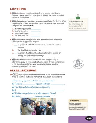 109
L I S T E N I N G
6. 58 Listen to the recording and confirm or correct your ideas in
Exercise 5. Were you right? How do you know if the man’s attitude is
optimistic or pesimistic?
7. 58 Kelly’s neighbor mentions four negative effects of pollution. What
negative effects does he mention? Listen to the interview again and
complete the answers (a - d).
a. It’s irritating people’s__________.
b. It’s changing the __________.
c. It’s damaging our __________.
d. It’s poisoning the __________.
8. 58 Which of these suggestions does Kelly’s neighbor mentions?
Check (✔) the suggestions he gives.
a. ___ Engineers shouldn’t build more cars, we should use other
veihicles.
b. ___ We shouldn’t use gasoline cars.
c. ___ Engineers should learn how to use alternative sources of
energy, like solar and wind energy.
9. 58 Listen to the interview for the last time. Imagine Kelly is
interviewing you. In your notebook, take notes of your own answers
to her questions and share your ideas with your classmates,
explaining your points of view.
A F T E R L I S T E N I N G
10. 59 In your group, use the model below to talk about the different
types of pollution that were mentioned. Then, listen and complete.
A: How many types of pollution can you remember?
B: There are ______________ types of pollution: _______________.
A: How does pollution affect our environment?
B: It _____________________________________________________.
A: What type of pollution most affects our city / town?
B: I think ______________ is our worst problem.
Did you know that …
the word ‘smog’ is a
combination of the
words ‘smoke’ and ‘fog’?
Reflections
Did I use cognates to
understand the text?
Did I connect the topic of the
lesson with my own reality?
 