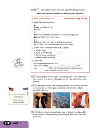 UNIT 4110
12. Role-play the conversations in the Language Focus and create
two more of your own in which you use the new expressions your
learned.
13. In groups of three, take turns to describe each picture. Describe
what you see, say what type of pollution is illustrated and give
possible solutions.
1 3 4
14. Find more information about a type of pollution and possible
ideas to stop it. Take notes in your notebook and share them with
your class.
11. 60 First only listen. Then listen and repeat this tongue twister.
Sean and Shane shipped the sheep ships cheaply.
AmericanEnglish:
Encyclopedia
BritishEnglish:
Encyclopaedia
AmericanEnglish:AmericanEnglish:
L A N G U A G E F O C U S Inviting and asking for help
1. Read these conversations.
a.
A:Can you help me, Sir?
B:Sure!
b.
A:Would you like to participate in an interesting survey?
B:Sorry! I don’t have time now.
c.
A:Teacher, can you help me with this question?
B:I’m sorry, I can’t answer questions in this exam.
2. Which of the sentences in Point 1 is used to
a. Ask for help? ______
b.Make an invitation? ______
c. Accept to do something? ______
d.Reject to do something? ______
3. Complete.
We use polite phrases such as _____________, _____________
when we want to _____________ or _____________. We
use ____________when we want to accept invitations, and
___________when we want to reject them.
 