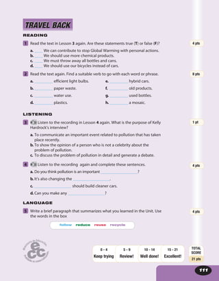 111
READING
1 Read the text in Lesson 3 again. Are these statements true (T) or false (F)?
a. ____ We can contribute to stop Global Warming with personal actions.
b. ____ We should use more chemical products.
c. ____ We must throw away all bottles and cans.
d. ____ We should use our bicycles instead of cars.
2 Read the text again. Find a suitable verb to go with each word or phrase.
a. _________ efficient light bulbs.
b. _________ paper waste.
c. _________ water use.
d. _________ plastics.
e. _________ hybrid cars.
f. _________ old products.
g. _________ used bottles.
h. _________ a mosaic.
LISTENING
3 58 Listen to the recording in Lesson 4 again. What is the purpose of Kelly
Hardrock’s interview?
a. To communicate an important event related to pollution that has taken
place recently.
b. To show the opinion of a person who is not a celebrity about the
problem of pollution.
c. To discuss the problem of pollution in detail and generate a debate.
4 58 Listen to the recording again and complete these sentences.
a. Do you think pollution is an important __________________?
b. It’s also changing the __________________.
c. __________________ should build cleaner cars.
d. Can you make any __________________?
LANGUAGE
5 Write a brief paragraph that summarizes what you learned in the Unit. Use
the words in the box
follow reduce reuse recycle
TRAVEL BACKTRAVEL BACK
4 pts
TOTAL
SCORE
21 pts
Keep trying Review! Well done!
15 - 21
Excellent!
10 - 145 - 90 - 4
4 pts
1 pt
8 pts
4 pts
 