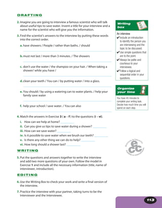 113
D R A F T I N G
2. Imagine you are going to interview a famous scientist who will talk
about useful tips to save water. Invent a title for your interview and a
name for the scientist who will give you the information.
3. Find the scientist’s answers to the interview by putting these words
into the correct order.
a. have showers / People / rather than baths. / should
b.must not last / more than 3 minutes. / The showers
c. don’t use the water / the shampoo on your hair. / When taking a
shower/ while you have /
d.clean your teeth / You can / by putting water / into a glass.
e. You should / by using a watering can to water plants. / help your
family save water
f. help your school / save water. / You can also
4. Match the answers in Exercise 3 ( a – f ) to the questions (i – vi).
i. How can we help at home? _________
ii. Can you give us tips to save water during a shower? _________
iii. How can we save water? _________
iv. Is it possible to save water when we brush our teeth? _________
v. Is there any other thing we can do to help? _________
vi. How long should a shower last? _________
W R I T I N G
5. Put the questions and answers together to write the interview
and add two more questions of your own. Follow the model in
Exercise 1 and include all the necessary information (title, name of
interviewer, introduction).
E D I T I N G
6. Use the Writing Box to check your work and write a final version of
the interview.
7. Practice the interview with your partner, taking turns to be the
Interviewer and the Interviewee.
An interview
✔Include an introduction
to identify the person you
are interviewing and the
topic to be discussed.
✔Use simple questions that
are to the point.
✔Always be polite and
courteous to your
interviewee.
✔Follow a logical and
sequential order in your
questions.
Writing
box
You have 45 minutes to
complete your writing task.
Decide how much time you will
spend on each step.
Organize
your time
 