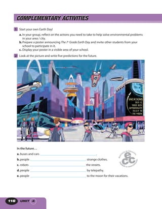 UNIT 4116
COMPLEMENTARY ACTIVITIESCOMPLEMENTARY ACTIVITIES
1 Start your own Earth Day!
a. In your group, reflect on the actions you need to take to help solve environmental problems
in your area / city.
b.Prepare a poster announcing The 7th
Grade Earth Day and invite other students from your
school to participate in it.
c. Display your poster in a visible area of your school.
2 Look at the picture and write five predictions for the future.
In the future…
a. buses and cars _____________________________________.
b.people _____________________________________ strange clothes.
c. robots _____________________________________ the streets.
d.people _____________________________________ by telepathy.
e. people _____________________________________ to the moon for their vacations.
 