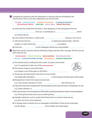 117
3 Complete the sentences with the collocations in the box; they are all related to the
environment. There is one extra collocation you will not need.
oil spill exhaust fumes catalytic converter ecological disaster
Greenhouse Effect acid rain ozone layer Global Warming
a. I think that the smoke from factories is more dangerous to the atmosphere than the
________________________ from cars. It contributes to ________________________, which
can destroy forests.
b.I don’t believe that there is a hole in the ________________________ because I can’t see it.
c. I like the fact that the ________________________ is making the planet hotter. I like hot
weather so I don’t think that ________________________ is a problem.
d.I think the _______________ on the Galapagos Islands was a preventable _________________.
4 Match the words in the box with the definitions below and then fill in the gaps. The first one has
been done for you.
environment Global Warming deforestation Greenhouse Gas
recycle environmentally friendly atmosphere natural resources
a. The natural world, including the land, water, air, plants and animals.
e.g. It is important to take care of the environment.
b.The mixture of gases around the Earth.
e.g. Oxygen is one of the gases in the Earth’s ______________________.
c. The process of removing the trees from an area of land.
e.g. People often talk about ___________________ in the Amazon and other parts of the world.
d.Designed not to harm the natural environment.
e.g. I ride a bicycle, because it’s more ______________________ than driving a car.
e. A gas that stops heat escaping from the atmosphere and causes the Earth’s temperature to rise.
e.g. Carbon dioxide is a ______________________.
f.The slow increase in the temperature of the Earth caused by Greenhouse Gases in the atmosphere.
e.g. I think governments have to do something about ______________________.
g.Valuable substances such as wood and oil that exist in a country’s land and sea.
e.g. Oil is one of our most important ______________________.
h.To change waste materials such as newspapers and bottles so they can be used again.
e.g. We always ______________________ all our bottles and waste paper.
 