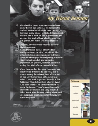 11
My friend Demian
II.
III.
I.
Adapted from:
Hesse, H. (1919). Cain in Demian. Retrieved April 24, 2013 from http://www.onread.com/fbreader/191269/
My salvation came in an unexpected way:
a new boy in our school. This remarkable
student looked much older than the rest of
the boys in my class. He looked strange and
mature, like a man, or like a gentleman. He
was not the kind of boy who likes playing
our games. His name was Max Demian.
One day, another class entered into our
large classroom.
It was Demian’s class. I observed his
intelligent face. He didn’t at all look like
a student doing an assignment, but like a
scientist who enjoys investigating problems.
His eyes had an adult and sarcastic
expression. In general, children don’t like
seeing this kind of expression in a face.
When I remember Demian, I can only say
that he was different to the rest, like a
prince among farm boys. One afternoon,
on our way home from school, he said
hello. “Let’s walk together” he said. I felt
flattered. Then I described where I lived.
“Oh, over there?” he said and smiled. “I
know the house. There’s something odd
above the doorway I like very much”. I
didn’t know what he was talking about and
was surprised that he apparently knew my
house very well.
Pictionary
gentleman
mature
assignment
scientist
doorway
 