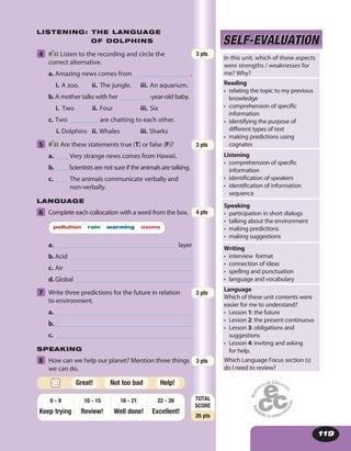 119
LISTENING: THE LANGUAGE
OF DOLPHINS
4 63 Listen to the recording and circle the
correct alternative.
a. Amazing news comes from .
i. A zoo. ii. The jungle. iii. An aquarium.
b. A mother talks with her _________ -year-old baby.
i. Two ii. Four iii. Six
c. Two _________ are chatting to each other.
i. Dolphins ii. Whales iii. Sharks
5 63 Are these statements true (T) or false (F)?
a. ____ Very strange news comes from Hawaii.
b. ____ Scientists are not sure if the animals are talking.
c. ____ The animals communicate verbally and
non-verbally.
LANGUAGE
6 Complete each collocation with a word from the box.
pollution rain warming ozone
a. layer
b.Acid
c. Air
d.Global
7 Write three predictions for the future in relation
to environment.
a.
b.
c.
SPEAKING
8 How can we help our planet? Mention three things
we can do.
SELF-EVALUATIONSELF-EVALUATION
In this unit, which of these aspects
were strengths / weaknesses for
me? Why?
Reading
• relating the topic to my previous
knowledge
• comprehension of specific
information
• identifying the purpose of
different types of text
• making predictions using
cognates
Listening
• comprehension of specific
information
• identification of speakers
• identification of information
sequence
Speaking
• participation in short dialogs
• talking about the environment
• making predictions
• making suggestions
Writing
• interview format
• connection of ideas
• spelling and punctuation
• language and vocabulary
Language
Which of these unit contents were
easier for me to understand?
• Lesson 1: the future
• Lesson 2: the present continuous
• Lesson 3: obligations and
suggestions
• Lesson 4: inviting and asking
for help.
Which Language Focus section (s)
do I need to review?
3 pts
TOTAL
SCORE
26 pts
Keep trying Review! Well done!
22 - 26
Excellent!
16 - 2110 - 150 - 9
Help!Great! Not too bad
3 pts
4 pts
3 pts
3 pts
 