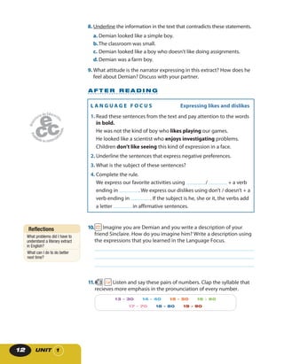 UNIT 112
10. Imagine you are Demian and you write a description of your
friend Sinclaire. How do you imagine him? Write a description using
the expressions that you learned in the Language Focus.
A F T E R R E A D I N G
11. 3 Listen and say these pairs of numbers. Clap the syllable that
recieves more emphasis in the pronunciation of every number.
13 - 30 14 - 40 15 - 50 16 - 60
17 - 70 18 - 80 19 - 90
Reflections
What problems did I have to
understand a literary extract
in English?
What can I do to do better
next time?
L A N G U A G E F O C U S Expressing likes and dislikes
1. Read these sentences from the text and pay attention to the words
in bold.
He was not the kind of boy who likes playing our games.
He looked like a scientist who enjoys investigating problems.
Children don’t like seeing this kind of expression in a face.
2. Underline the sentences that express negative preferences.
3. What is the subject of these sentences?
4. Complete the rule.
We express our favorite activities using / + a verb
ending in . We express our dislikes using don’t / doesn’t + a
verb ending in . If the subject is he, she or it, the verbs add
a letter in affirmative sentences.
8. Underline the information in the text that contradicts these statements.
a. Demian looked like a simple boy.
b.The classroom was small.
c. Demian looked like a boy who doesn’t like doing assignments.
d.Demian was a farm boy.
9. What attitude is the narrator expressing in this extract? How does he
feel about Demian? Discuss with your partner.
 