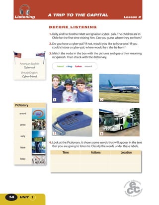 UNIT 114
1. Kelly and her brother Matt are Ignacio’s cyber- pals. The children are in
Chile for the first time visiting him. Can you guess where they are from?
2. Do you have a cyber-pal? If not, would you like to have one? If you
could choose a cyber-pal, where would he / she be from?
3. Match the verbs in the box with the pictures and guess their meaning
in Spanish. Then check with the dictionary.
land ring take meet
1 2
3 4
4. Look at the Pictionary. It shows some words that will appear in the text
that you are going to listen to. Classify the words under these labels.
Time Actions Location
B E F O R E L I S T E N I N G
A TRIP TO THE CAPITAL Lesson 2ListeningListeningListening
Pictionary
around
arrive
early
7:00 am
leave
today
AmericanEnglish:
Cyber-pal
BritishEnglish:
Cyber-friend
AmericanEnglish:AmericanEnglish:
 