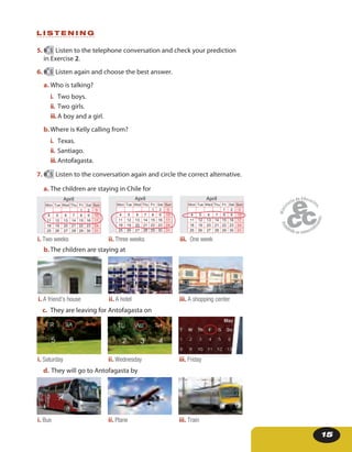 15
5. 5 Listen to the telephone conversation and check your prediction
in Exercise 2.
6. 5 Listen again and choose the best answer.
a. Who is talking?
i. Two boys.
ii. Two girls.
iii.A boy and a girl.
b.Where is Kelly calling from?
i. Texas.
ii. Santiago.
iii.Antofagasta.
L I S T E N I N G
7. 5 Listen to the conversation again and circle the correct alternative.
a. The children are staying in Chile for
i. Two weeks ii. Three weeks iii. One week
Mon Tue Wed Thu Fri Sat Sun
1 2 3
4 5 6 7 8 9 10
11 12 13 14 15 16 17
18 19 20 21 22 23 24
25 26 27 28 29 30 31
April
Mon Tue Wed Thu Fri Sat Sun
1 2 3
4 5 6 7 8 9 10
11 12 13 14 15 16 17
18 19 20 21 22 23 24
25 26 27 28 29 30 31
April
Mon Tue Wed Thu Fri Sat Sun
1 2 3
4 5 6 7 8 9 10
11 12 13 14 15 16 17
18 19 20 21 22 23 24
25 26 27 28 29 30 31
April
b.The children are staying at
i. A friend’s house ii. A hotel iii. A shopping center
c. They are leaving for Antofagasta on
i. Saturday ii. Wednesday iii. Friday
i
d. They will go to Antofagasta by
i. Bus ii. Plane iii. Train
 