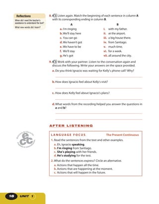 UNIT 116
A F T E R L I S T E N I N G
Reflections
When did I need the teacher’s
assistance to understand the text?
What new words did I learn?
L A N G U A G E F O C U S The Present Continuous
1. Read the sentences from the text and other examples.
a. Eh, Ignacio speaking.
b.I’m ringing from Santiago.
c. She’s playing with her friends.
d.He’s studying for the test.
2. What do the sentences express? Circle an alternative.
a. Actions that happen all the time.
b.Actions that are happening at the moment.
c. Actions that will happen in the future.
8. 5 Listen again. Match the beginning of each sentence in column A
with its corresponding ending in column B.
A
a. I’m ringing
b.We’ll stay here
c. You can go
d.We haven’t got
e. We have to be
f. We’ll stay
g.He’s got
B
i. with my father.
ii. at the airport.
iii. a big house there.
iv. from Santiago.
v. much time.
vi. for a week.
vii. all around the city.
9. 5 Work with your partner. Listen to the conversation again and
discuss the following. Write your answers on the space provided.
a. Do you think Ignacio was waiting for Kelly’s phone call? Why?
b.How does Ignacio feel about Kelly’s visit?
c. How does Kelly feel about Ignacio’s plans?
d.What words from the recording helped you answer the questions in
a and b?
 