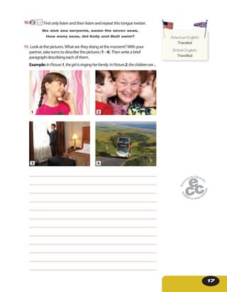 17
10. 6 First only listen and then listen and repeat this tongue twister.
Six sick sea serpents, swam the seven seas,
How many seas, did Kelly and Matt swim?
11. Look at the pictures. What are they doing at the moment? With your
partner, take turns to describe the pictures (1 - 4). Then write a brief
paragraph describing each of them.
Example: InPicture1,thegirlisringingherfamily.InPicture2,thechildrenare...
2
4
1
3
American English:
Traveled
British English:
Travelled
American English:American English:
 