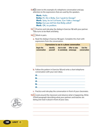 UNIT 118
12. 7 Listen to this example of a telephone conversation and pay
attention to the expressions that are used by the speakers.
Mark: Hello.
Betty: Hi, this is Betty. Can I speak to George?
Mark: Sorry, he isn’t at home. Can I take a message?
Betty: Can you tell him that Betty called?
Mark: OK, no problem.
13. Practice and role-play the dialog in Exercise 12 with your partner.
Take turns to be Mark and Betty.
14. Work in pairs.
a. Read the dialog in Exercise 12 again. Complete the chart with
expressions from the conversation.
Expressions to use in a phone conversation
Begin the
conversation
Identify
yourself
Ask to talk
to somebody
Offer to take
amessage
End the
conversation
b. Follow the pattern in Exercise 12 and write a short telephone
conversation with your own ideas.
A:
B:
A:
B:
A:
c. Practice and role-play the conversation in front of your classmates.
15. Look around the classroom and observe what is happening. Write
a brief paragraph describing what your partners and teacher are
doing and read it aloud in front of your class.
 