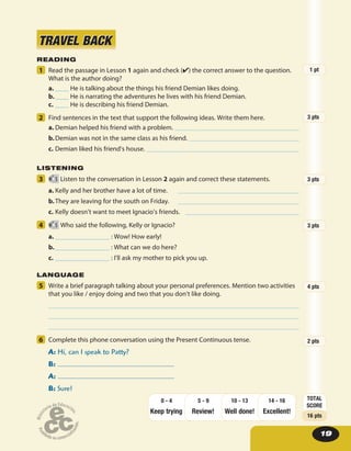 1919
5 Write a brief paragraph talking about your personal preferences. Mention two activities
that you like / enjoy doing and two that you don’t like doing.
6 Complete this phone conversation using the Present Continuous tense.
A: Hi, can I speak to Patty?
B:
A:
B: Sure!
READING
1 Read the passage in Lesson 1 again and check (✔) the correct answer to the question.
What is the author doing?
a. ____ He is talking about the things his friend Demian likes doing.
b.____ He is narrating the adventures he lives with his friend Demian.
c. ____ He is describing his friend Demian.
2 Find sentences in the text that support the following ideas. Write them here.
a. Demian helped his friend with a problem.
b.Demian was not in the same class as his friend.
c. Demian liked his friend’s house.
LISTENING
3 5 Listen to the conversation in Lesson 2 again and correct these statements.
a. Kelly and her brother have a lot of time.
b.They are leaving for the south on Friday.
c. Kelly doesn’t want to meet Ignacio’s friends.
4 5 Who said the following, Kelly or Ignacio?
a. ________________ : Wow! How early!
b.________________ : What can we do here?
c. ________________ : I’ll ask my mother to pick you up.
LANGUAGE
TRAVEL BACKTRAVEL BACK
1 pt
3 pts
3 pts
3 pts
4 pts
2 pts
TOTAL
SCORE
16 pts
Keep trying Review! Well done!
14 - 16
Excellent!
10 - 135 - 90 - 4
 