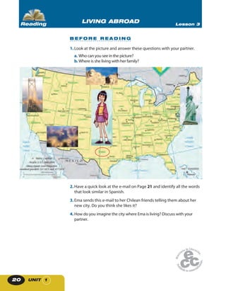 UNIT 120
2. Have a quick look at the e-mail on Page 21 and identify all the words
that look similar in Spanish.
3. Ema sends this e-mail to her Chilean friends telling them about her
new city. Do you think she likes it?
4. How do you imagine the city where Ema is living? Discuss with your
partner.
1. Look at the picture and answer these questions with your partner.
a. Who can you see in the picture?
b. Where is she living with her family?
B E F O R E R E A D I N G
LIVING ABROAD Lesson 3Reading
 