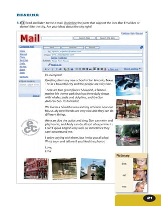 21
5. 8 Read and listen to the e-mail. Underline the parts that support the idea that Ema likes or
doesn’t like the city. Are your ideas about the city right?
R E A D I N G
Hi, everyone!
Greetings from my new school in San Antonio, Texas.
This is a beautiful city and the people are very nice.
There are two great places: Seaworld, a famous marine
life theme park that has three daily shows with whales,
seals and dolphins, and the San Antonio Zoo. It’s fantastic!
We live in a beautiful area and my school is near our
house. My new friends are very nice and they can do different
things.
Ann can play the guitar and sing, Dan can swim and play
tennis, and Andy can do all sort of experiments. I can’t speak
English very well, so sometimes they can’t understand me.
I enjoy staying with them, but I miss you all a lot!
Write soon and tell me if you liked the photos!
Love,
Ema
ignacio_superboy@yahoo.com
ema_2013@gmail.com
News from Texas
Hi, everyone!
Greetings from my new school in San Antonio, Texas.
This is a beautiful city and the people are very nice.
There are two great places: Seaworld, a famous
marine life theme park that has three daily shows
with whales, seals and dolphins, and the San
Antonio Zoo. It’s fantastic!
We live in a beautiful area and my school is near our
house. My new friends are very nice and they can do
different things.
Ann can play the guitar and sing, Dan can swim and
play tennis, and Andy can do all sort of experiments.
I can’t speak English very well, so sometimes they
can’t understand me.
I enjoy staying with them, but I miss you all a lot!
Write soon and tell me if you liked the photos!
Love,
Ema
Pictionary
drink
eat
miss
 