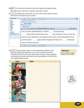 23
8. 9 First only listen and then listen and repeat this tongue twister.
Can you can a can as a canner can can a can?
9. Complete the e-mail with can / can’t, then read it aloud. Practice
a few times and read it to your partner.
I live in a town called Dalcahue, in Chiloé. I _____ do many things.
I _____ ride my bike and sail a boat, but I _____ play the guitar or sing. I’m not very
good at music! Dalcahue is very popular with tourists, so you find people from all
over the world. I _____ speak a little of English with them, but I _____ understand
French or German tourists!
andy_soccer@walla.com
pedro_chilote@entelchile.net
About Dalcahue
10. In your group, make a survey about the activities in the
pictures asking if your partners can or can’t do these activities.
Complete the chart with notes about their answers. Create graphics
to illustrate the results and make a short presentation in front of the
class reporting the survey.
Name Pedro
a.
b.
c.
d.
e.
f.
Hello!
____________ ____________ ____________
Reflections
How did I relate the content of
the lesson to my own reality?
 