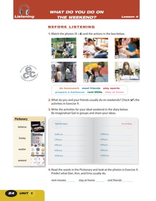 UNIT 124
1. Match the photos (1 – 6) and the actions in the box below.
1
4
2
5
3
6
do homework meet friends play sports
prepare a barbecue rent DVDs stay at home
2. What do you and your friends usually do on weekends? Check (✔) the
activities in Exercise 1.
3. Write the activities for your ideal weekend in the diary below.
Be imaginative! Get in groups and share your ideas.
Saturday
10:00 a.m
2:00 p.m
4:00 p.m
8:00 p.m
10:00 p.m
Sunday
10:00 a.m
2:00 p.m
4:00 p.m
8:00 p.m
10:00 p.m
4. Read the words in the Pictionary and look at the photos in Exercise 1.
Predict what Dan, Ann, and Ema usually do.
rent movies ______ stay at home ______ visit friends _______
B E F O R E L I S T E N I N G
WHAT DO YOU DO ON
THE WEEKEND? Lesson 4ListeningListeningListening
PictionaryPictionary
barbecue
Sunday
weather
weekend
 