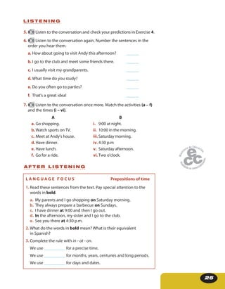 25
5. 10 Listen to the conversation and check your predictions in Exercise 4.
6. 10 Listen to the conversation again. Number the sentences in the
order you hear them.
a. How about going to visit Andy this afternoon? ______
b. I go to the club and meet some friends there. ______
c. I usually visit my grandparents. ______
d. What time do you study? ______
e. Do you often go to parties? ______
f. That’s a great idea! ______
7. 10 Listen to the conversation once more. Match the activities (a – f)
and the times (i – vi).
A
a. Go shopping.
b.Watch sports on TV.
c. Meet at Andy’s house.
d.Have dinner.
e. Have lunch.
f. Go for a ride.
B
i. 9:00 at night.
ii. 10:00 in the morning.
iii.Saturday morning.
iv. 4:30 p.m
v. Saturday afternoon.
vi. Two o’clock.
L I S T E N I N G
A F T E R L I S T E N I N G
L A N G U A G E F O C U S Prepositions of time
1. Read these sentences from the text. Pay special attention to the
words in bold.
a. My parents and I go shopping on Saturday morning.
b. They always prepare a barbecue on Sundays.
c. I have dinner at 9:00 and then I go out.
d. In the afternoon, my sister and I go to the club.
e. See you there at 4:30 p.m.
2. What do the words in bold mean? What is their equivalent
in Spanish?
3. Complete the rule with in - at - on.
We use __________ for a precise time.
We use __________ for months, years, centuries and long periods.
We use __________ for days and dates.
 