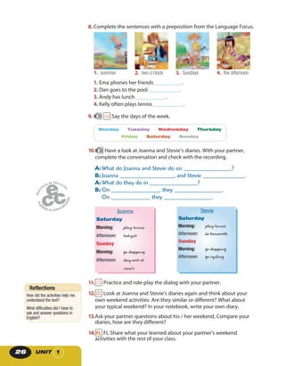 UNIT 126
8. Complete the sentences with a preposition from the Language Focus.
1. summer 2. two o’clock 3. Sundays 4. the afternoon
1. Ema phones her friends __________.
2. Dan goes to the pool ___________.
3. Andy has lunch ___________.
4. Kelly often plays tennis ___________.
9. 11 Say the days of the week.
Monday Tuesday Wednesday Thursday
Friday Saturday Sunday
10. 12 Have a look at Joanna and Stevie’s diaries. With your partner,
complete the conversation and check with the recording.
A: What do Joanna and Stevie do on ________________?
B: Joanna __________________, and Stevie ______________.
A: What do they do in ________________?
B: On ________________, they ________________.
On _____________ they ________________.
Joanna
Saturday
Morning: play tennis
Afternoon: babysit
Sunday
Morning: go shopping
Afternoon: stay over at
Jane’s
Stevie
Saturday
Morning: play tennis
Afternoon: do homework
Sunday
Morning: go shopping
Afternoon: go cycling
11. Practice and role-play the dialog with your partner.
12. Look at Joanna and Stevie’s diaries again and think about your
own weekend activities. Are they similar or different? What about
your typical weekend? In your notebook, write your own diary.
13.Ask your partner questions about his / her weekend. Compare your
diaries, how are they different?
14. FL Share what your learned about your partner’s weekend
activities with the rest of your class.
Reflections
How did the activities help me
understand the text?
What difficulties did I have to
ask and answer questions in
English?
 